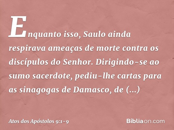 Enquanto isso, Saulo ainda respirava ameaças de morte contra os discípulos do Senhor. Dirigindo-se ao sumo sacerdote, pediu-lhe cartas para as sinagogas de Dama