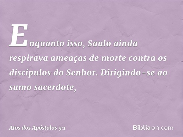 Enquanto isso, Saulo ainda respirava ameaças de morte contra os discípulos do Senhor. Dirigindo-se ao sumo sacerdote, -- Atos dos Apóstolos 9:1