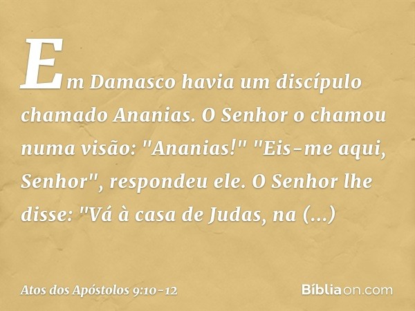 Em Damasco havia um discípulo chamado Ananias. O Senhor o chamou numa visão: "Ananias!"
"Eis-me aqui, Senhor", respondeu ele. O Senhor lhe disse: "Vá à casa de 