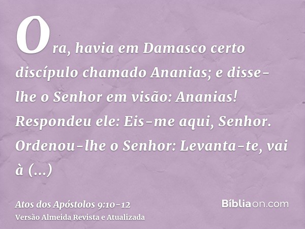 Ora, havia em Damasco certo discípulo chamado Ananias; e disse-lhe o Senhor em visão: Ananias! Respondeu ele: Eis-me aqui, Senhor.Ordenou-lhe o Senhor: Levanta-