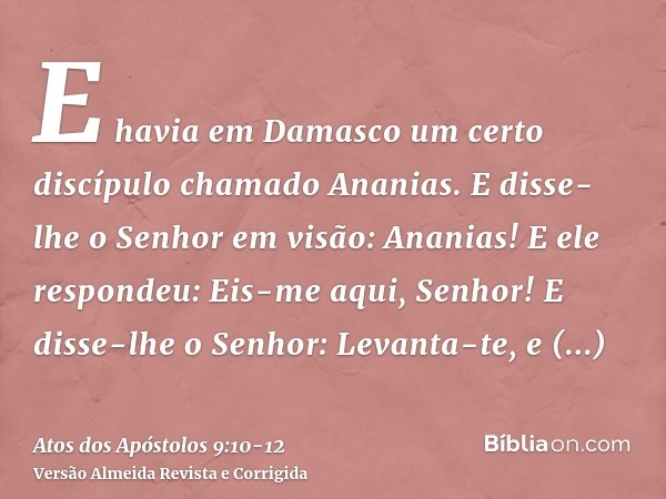 E havia em Damasco um certo discípulo chamado Ananias. E disse-lhe o Senhor em visão: Ananias! E ele respondeu: Eis-me aqui, Senhor!E disse-lhe o Senhor: Levant