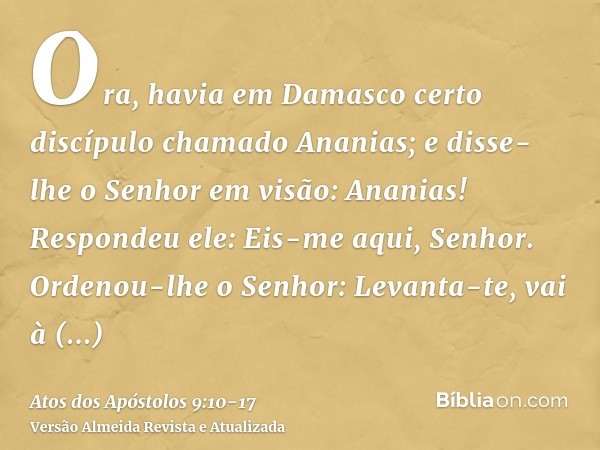 Ora, havia em Damasco certo discípulo chamado Ananias; e disse-lhe o Senhor em visão: Ananias! Respondeu ele: Eis-me aqui, Senhor.Ordenou-lhe o Senhor: Levanta-