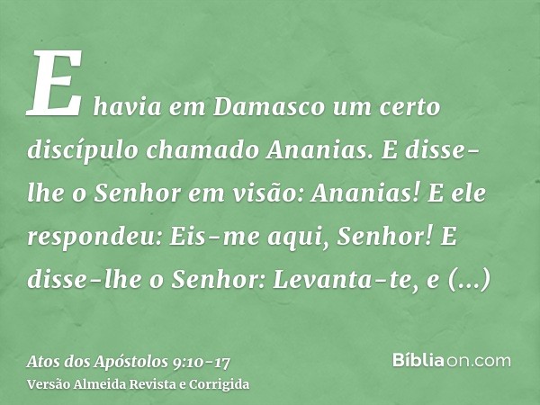 E havia em Damasco um certo discípulo chamado Ananias. E disse-lhe o Senhor em visão: Ananias! E ele respondeu: Eis-me aqui, Senhor!E disse-lhe o Senhor: Levant