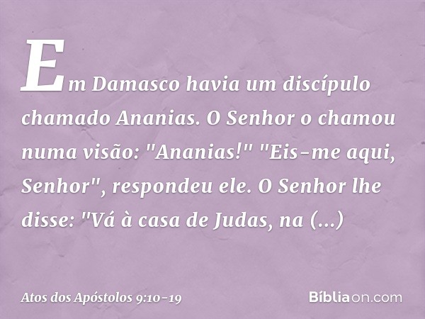 Em Damasco havia um discípulo chamado Ananias. O Senhor o chamou numa visão: "Ananias!"
"Eis-me aqui, Senhor", respondeu ele. O Senhor lhe disse: "Vá à casa de 