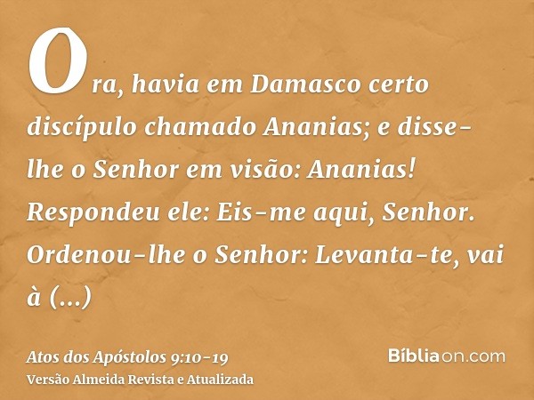 Ora, havia em Damasco certo discípulo chamado Ananias; e disse-lhe o Senhor em visão: Ananias! Respondeu ele: Eis-me aqui, Senhor.Ordenou-lhe o Senhor: Levanta-