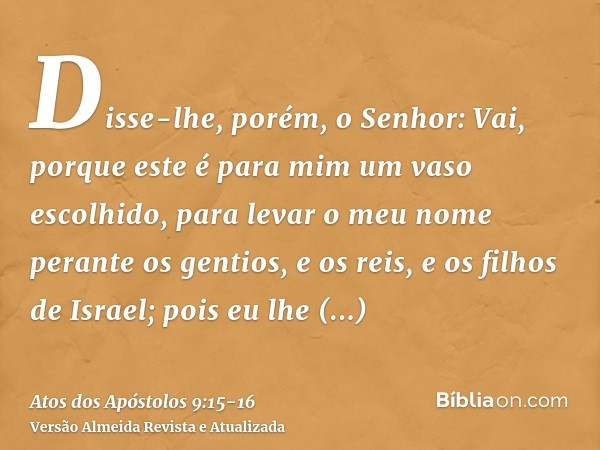 Disse-lhe, porém, o Senhor: Vai, porque este é para mim um vaso escolhido, para levar o meu nome perante os gentios, e os reis, e os filhos de Israel;pois eu lh