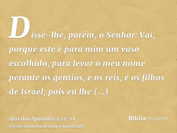 Disse-lhe, porém, o Senhor: Vai, porque este é para mim um vaso escolhido, para levar o meu nome perante os gentios, e os reis, e os filhos de Israel;pois eu lh