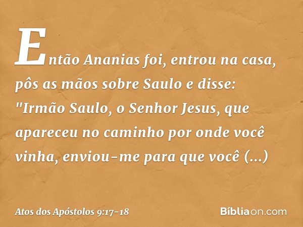 Então Ananias foi, entrou na casa, pôs as mãos sobre Saulo e disse: "Irmão Saulo, o Senhor Jesus, que apareceu no caminho por onde você vinha, enviou-me para qu