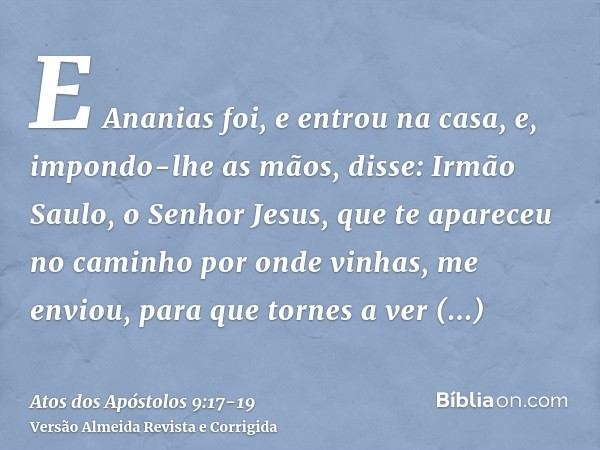 E Ananias foi, e entrou na casa, e, impondo-lhe as mãos, disse: Irmão Saulo, o Senhor Jesus, que te apareceu no caminho por onde vinhas, me enviou, para que tor