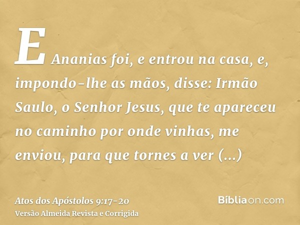 E Ananias foi, e entrou na casa, e, impondo-lhe as mãos, disse: Irmão Saulo, o Senhor Jesus, que te apareceu no caminho por onde vinhas, me enviou, para que tor