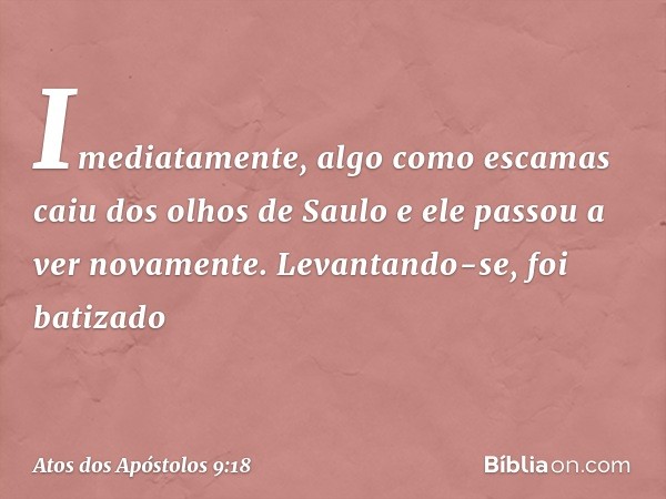 Imediatamente, algo como escamas caiu dos olhos de Saulo e ele passou a ver novamente. Levantando-se, foi batizado -- Atos dos Apóstolos 9:18