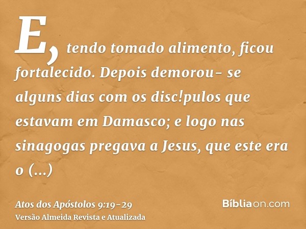 E, tendo tomado alimento, ficou fortalecido. Depois demorou- se alguns dias com os disc!pulos que estavam em Damasco;e logo nas sinagogas pregava a Jesus, que e