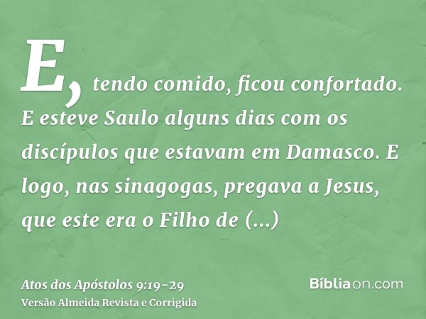 E, tendo comido, ficou confortado. E esteve Saulo alguns dias com os discípulos que estavam em Damasco.E logo, nas sinagogas, pregava a Jesus, que este era o Fi