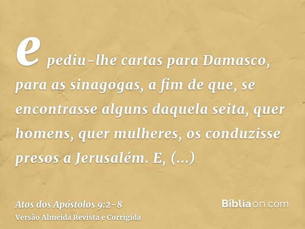 e pediu-lhe cartas para Damasco, para as sinagogas, a fim de que, se encontrasse alguns daquela seita, quer homens, quer mulheres, os conduzisse presos a Jerusa