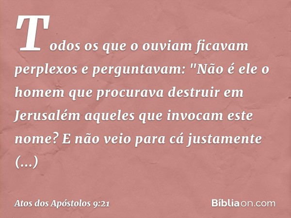 Todos os que o ouviam ficavam perplexos e perguntavam: "Não é ele o homem que procurava destruir em Jerusalém aqueles que invocam este nome? E não veio para cá 