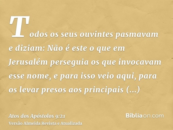 Todos os seus ouvintes pasmavam e diziam: Não é este o que em Jerusalém perseguia os que invocavam esse nome, e para isso veio aqui, para os levar presos aos pr