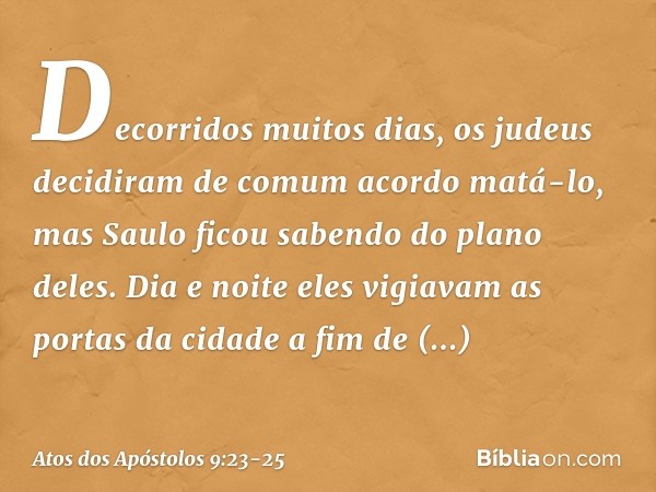 Decorridos muitos dias, os judeus decidiram de comum acordo matá-lo, mas Saulo ficou sabendo do plano deles. Dia e noite eles vigiavam as portas da cidade a fim