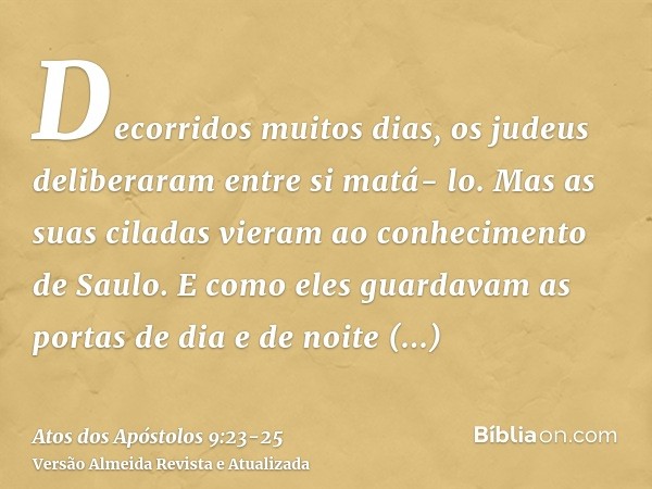 Decorridos muitos dias, os judeus deliberaram entre si matá- lo.Mas as suas ciladas vieram ao conhecimento de Saulo. E como eles guardavam as portas de dia e de