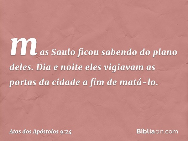 mas Saulo ficou sabendo do plano deles. Dia e noite eles vigiavam as portas da cidade a fim de matá-lo. -- Atos dos Apóstolos 9:24