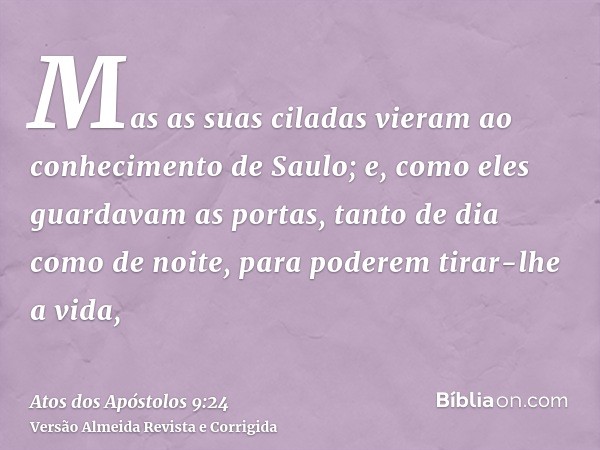 Mas as suas ciladas vieram ao conhecimento de Saulo; e, como eles guardavam as portas, tanto de dia como de noite, para poderem tirar-lhe a vida,