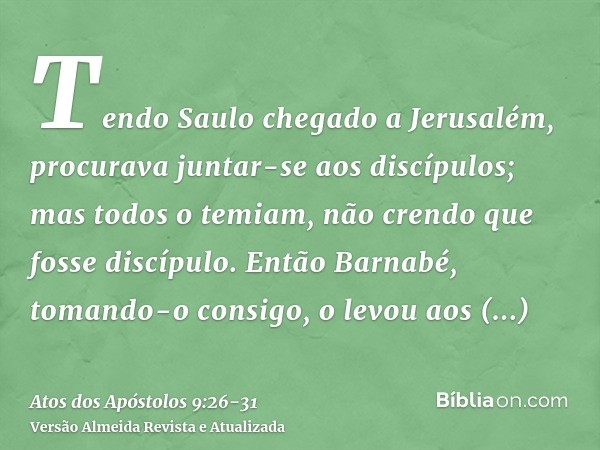 Tendo Saulo chegado a Jerusalém, procurava juntar-se aos discípulos; mas todos o temiam, não crendo que fosse discípulo.Então Barnabé, tomando-o consigo, o levo