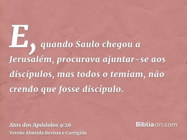 E, quando Saulo chegou a Jerusalém, procurava ajuntar-se aos discípulos, mas todos o temiam, não crendo que fosse discípulo.