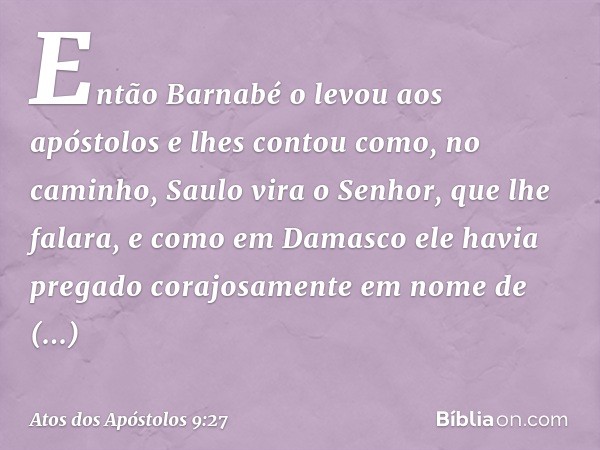 Então Barnabé o levou aos apóstolos e lhes contou como, no caminho, Saulo vira o Senhor, que lhe falara, e como em Damasco ele havia pregado corajosamente em no