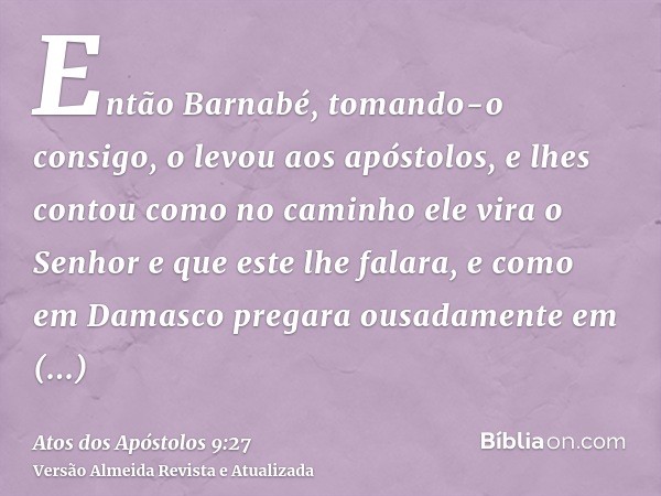 Então Barnabé, tomando-o consigo, o levou aos apóstolos, e lhes contou como no caminho ele vira o Senhor e que este lhe falara, e como em Damasco pregara ousada