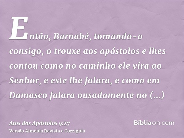Então, Barnabé, tomando-o consigo, o trouxe aos apóstolos e lhes contou como no caminho ele vira ao Senhor, e este lhe falara, e como em Damasco falara ousadame