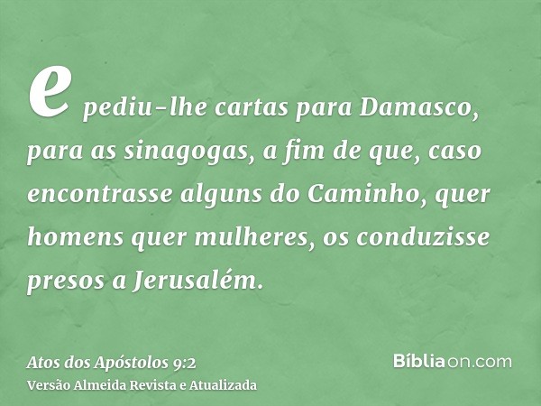 e pediu-lhe cartas para Damasco, para as sinagogas, a fim de que, caso encontrasse alguns do Caminho, quer homens quer mulheres, os conduzisse presos a Jerusalé