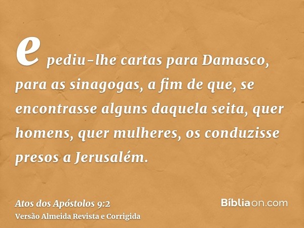 e pediu-lhe cartas para Damasco, para as sinagogas, a fim de que, se encontrasse alguns daquela seita, quer homens, quer mulheres, os conduzisse presos a Jerusa