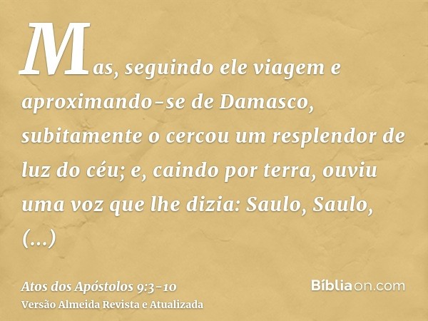 Mas, seguindo ele viagem e aproximando-se de Damasco, subitamente o cercou um resplendor de luz do céu;e, caindo por terra, ouviu uma voz que lhe dizia: Saulo, 