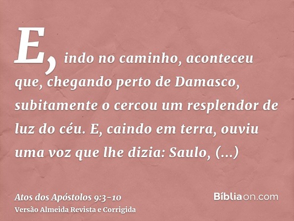 E, indo no caminho, aconteceu que, chegando perto de Damasco, subitamente o cercou um resplendor de luz do céu.E, caindo em terra, ouviu uma voz que lhe dizia: 