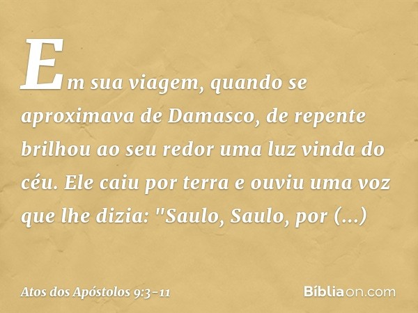 Em sua viagem, quando se aproximava de Damasco, de repente brilhou ao seu redor uma luz vinda do céu. Ele caiu por terra e ouviu uma voz que lhe dizia: "Saulo, 