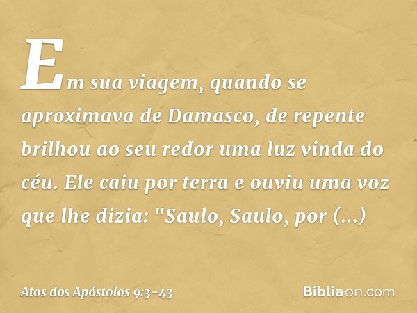 Em sua viagem, quando se aproximava de Damasco, de repente brilhou ao seu redor uma luz vinda do céu. Ele caiu por terra e ouviu uma voz que lhe dizia: "Saulo, 