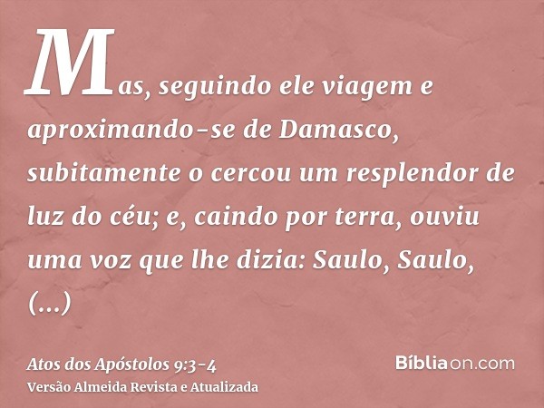 Mas, seguindo ele viagem e aproximando-se de Damasco, subitamente o cercou um resplendor de luz do céu;e, caindo por terra, ouviu uma voz que lhe dizia: Saulo,