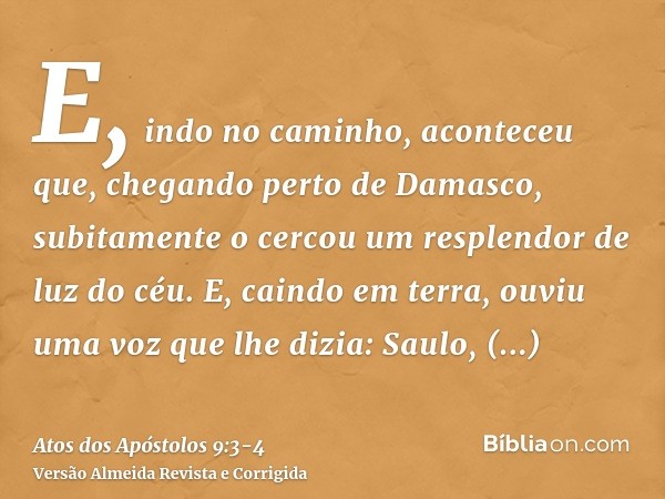 E, indo no caminho, aconteceu que, chegando perto de Damasco, subitamente o cercou um resplendor de luz do céu.E, caindo em terra, ouviu uma voz que lhe dizia: