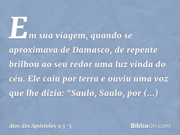 Em sua viagem, quando se aproximava de Damasco, de repente brilhou ao seu redor uma luz vinda do céu. Ele caiu por terra e ouviu uma voz que lhe dizia: "Saulo, 