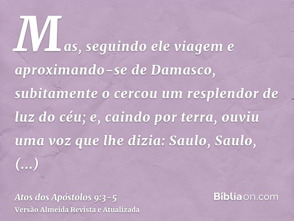 Mas, seguindo ele viagem e aproximando-se de Damasco, subitamente o cercou um resplendor de luz do céu;e, caindo por terra, ouviu uma voz que lhe dizia: Saulo, 