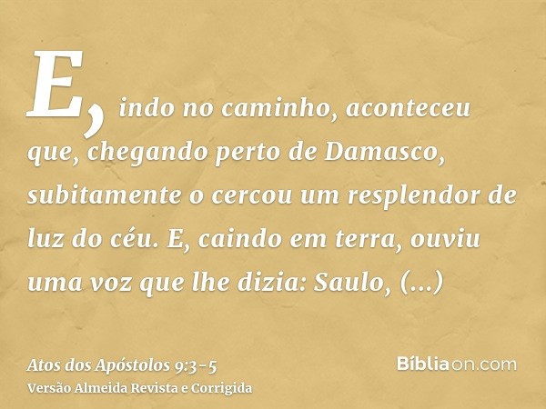 E, indo no caminho, aconteceu que, chegando perto de Damasco, subitamente o cercou um resplendor de luz do céu.E, caindo em terra, ouviu uma voz que lhe dizia: 