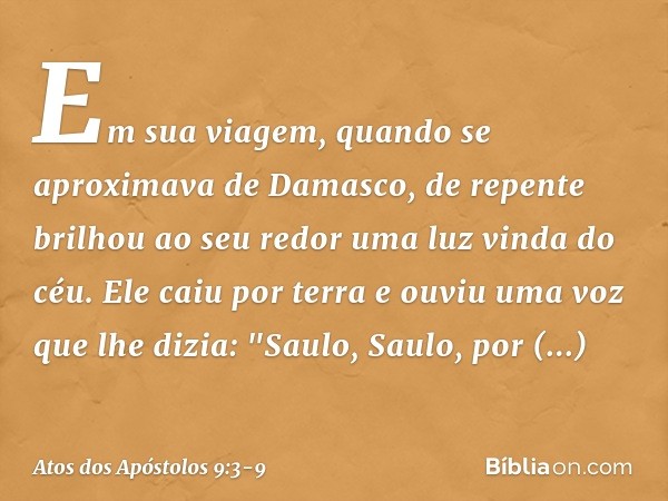 Em sua viagem, quando se aproximava de Damasco, de repente brilhou ao seu redor uma luz vinda do céu. Ele caiu por terra e ouviu uma voz que lhe dizia: "Saulo, 