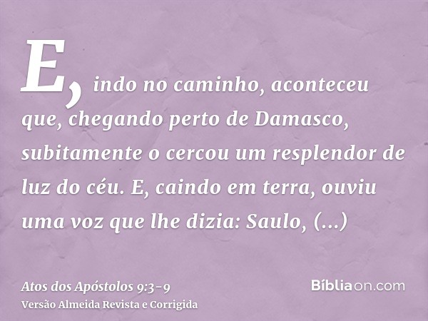 E, indo no caminho, aconteceu que, chegando perto de Damasco, subitamente o cercou um resplendor de luz do céu.E, caindo em terra, ouviu uma voz que lhe dizia: 