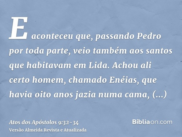 E aconteceu que, passando Pedro por toda parte, veio também aos santos que habitavam em Lida.Achou ali certo homem, chamado Enéias, que havia oito anos jazia nu