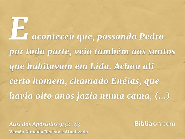 E aconteceu que, passando Pedro por toda parte, veio também aos santos que habitavam em Lida.Achou ali certo homem, chamado Enéias, que havia oito anos jazia nu