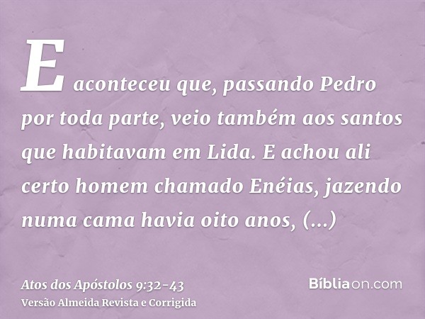 E aconteceu que, passando Pedro por toda parte, veio também aos santos que habitavam em Lida.E achou ali certo homem chamado Enéias, jazendo numa cama havia oit