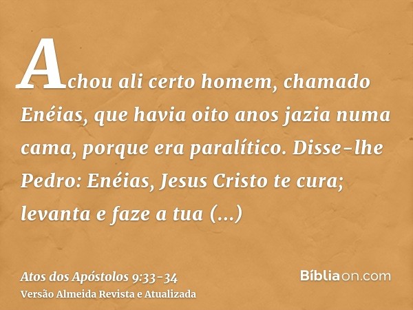 Achou ali certo homem, chamado Enéias, que havia oito anos jazia numa cama, porque era paralítico.Disse-lhe Pedro: Enéias, Jesus Cristo te cura; levanta e faze 