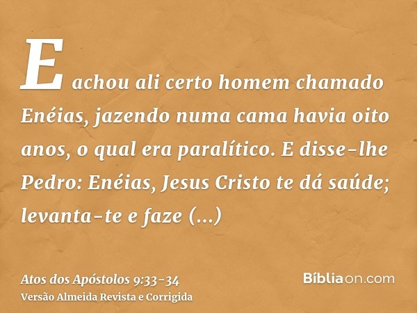 E achou ali certo homem chamado Enéias, jazendo numa cama havia oito anos, o qual era paralítico.E disse-lhe Pedro: Enéias, Jesus Cristo te dá saúde; levanta-te