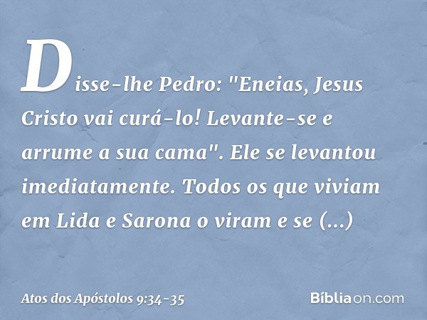 Disse-lhe Pedro: "Eneias, Jesus Cristo vai curá-lo! Levante-se e arrume a sua cama". Ele se levantou imediatamente. Todos os que viviam em Lida e Sarona o viram