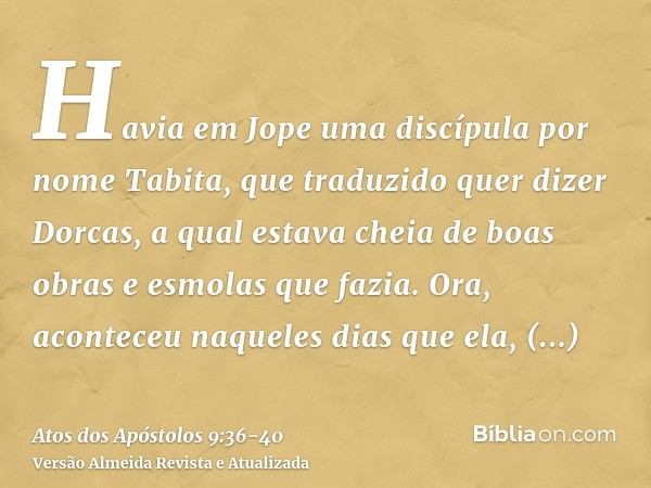 Havia em Jope uma discípula por nome Tabita, que traduzido quer dizer Dorcas, a qual estava cheia de boas obras e esmolas que fazia.Ora, aconteceu naqueles dias