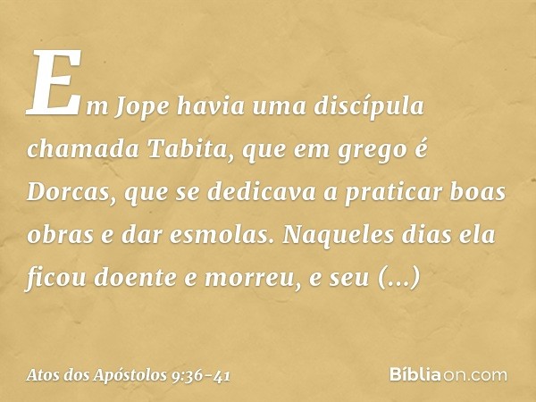 Em Jope havia uma discípula chamada Tabita, que em grego é Dorcas, que se dedicava a praticar boas obras e dar esmolas. Naqueles dias ela ficou doente e morreu,